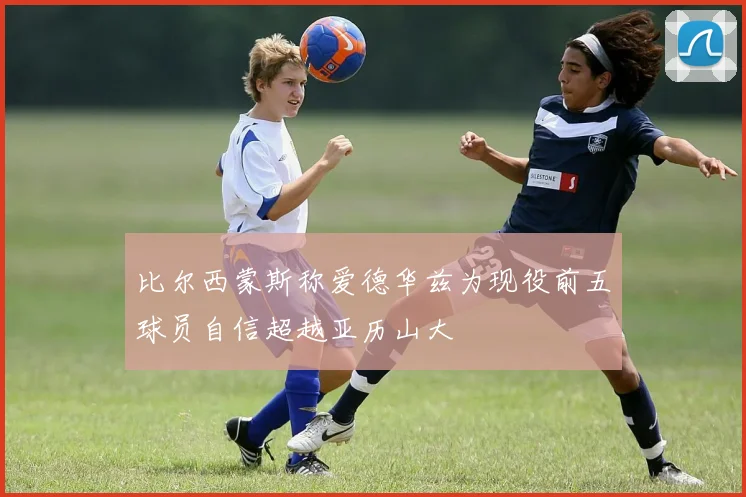 比尔西蒙斯称爱德华兹为现役前五球员自信超越亚历山大
