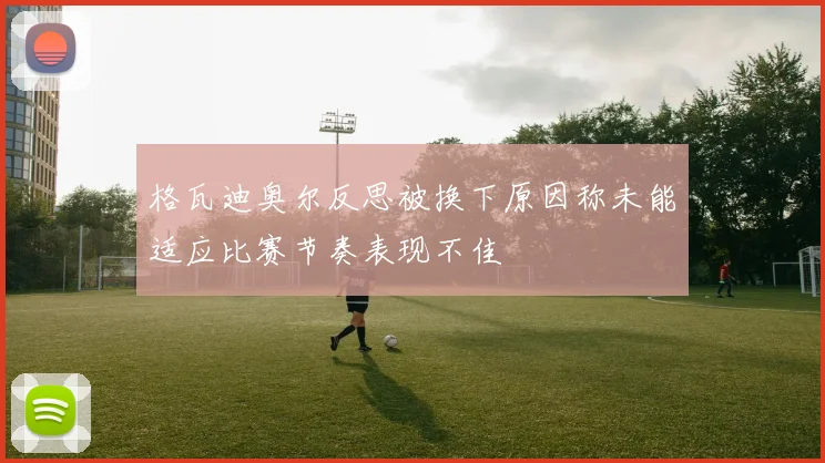 格瓦迪奥尔反思被换下原因称未能适应比赛节奏表现不佳
