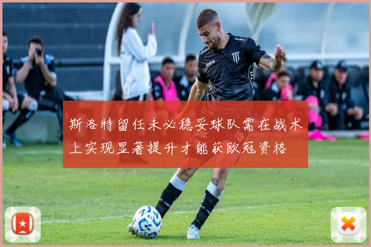 斯洛特留任未必稳妥球队需在战术上实现显著提升才能获欧冠资格