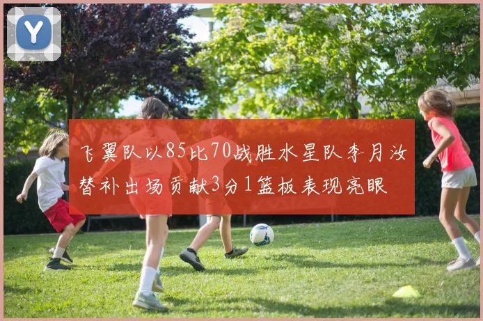 飞翼队以85比70战胜水星队李月汝替补出场贡献3分1篮板表现亮眼