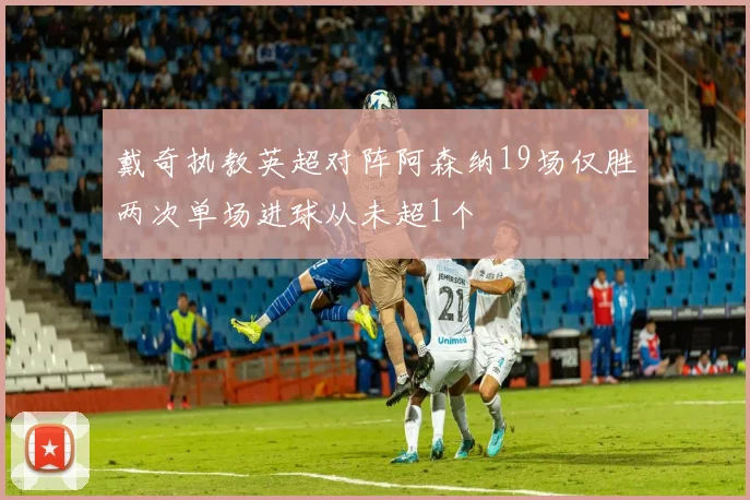 戴奇执教英超对阵阿森纳19场仅胜两次单场进球从未超1个