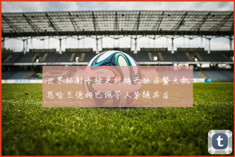 世界杯射手榜更新梅西独占鳌头凯恩哈兰德姆巴佩等人紧随其后