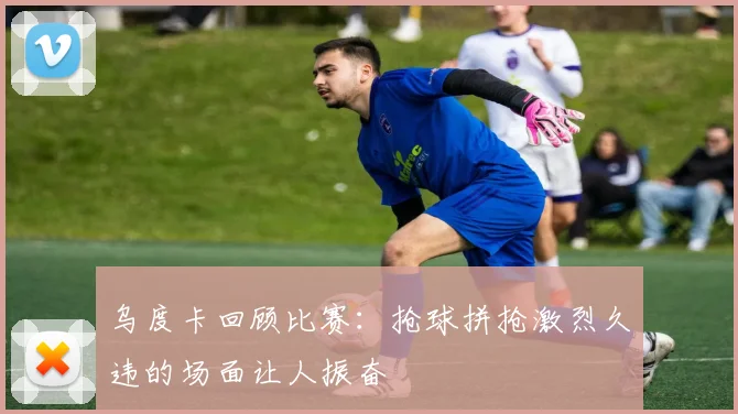 乌度卡回顾比赛：抢球拼抢激烈久违的场面让人振奋
