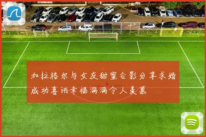 加拉格尔与女友甜蜜合影分享求婚成功喜讯幸福满满令人羡慕