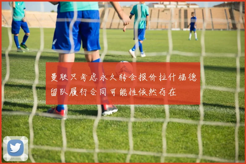 曼联只考虑永久转会报价拉什福德留队履行合同可能性依然存在