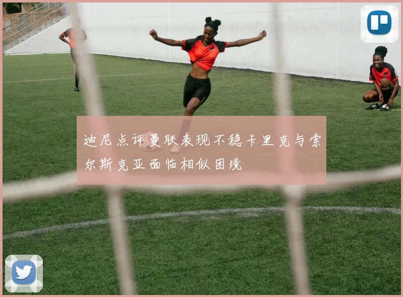 迪尼点评曼联表现不稳卡里克与索尔斯克亚面临相似困境