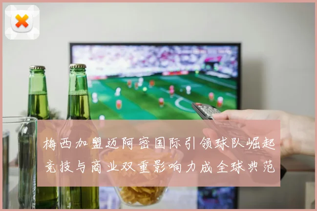 梅西加盟迈阿密国际引领球队崛起竞技与商业双重影响力成全球典范