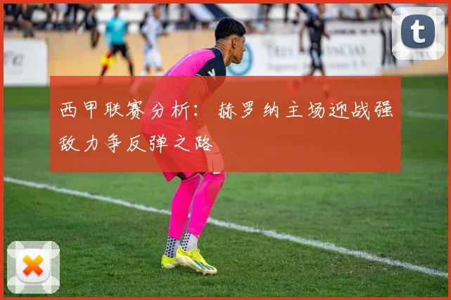 西甲联赛分析：赫罗纳主场迎战强敌力争反弹之路