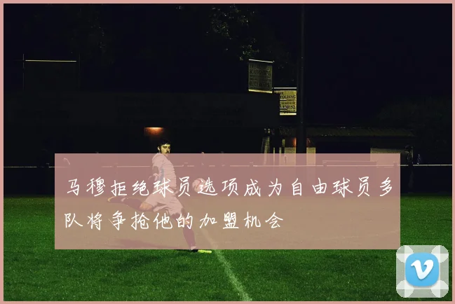 马穆拒绝球员选项成为自由球员多队将争抢他的加盟机会