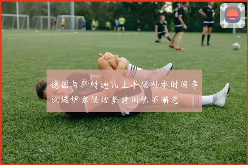 德国与科特迪瓦上半场补水时间争议诺伊尔场边坚持训练不懈怠