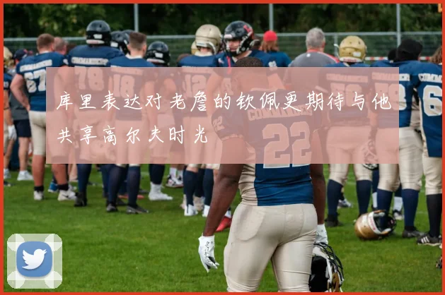 库里表达对老詹的钦佩更期待与他共享高尔夫时光