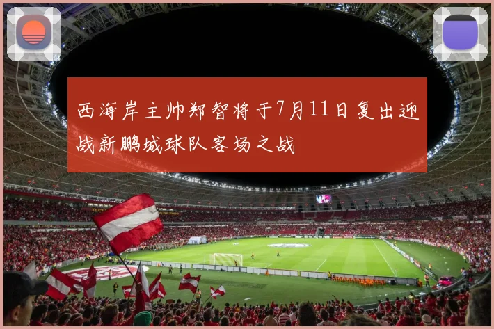 西海岸主帅郑智将于7月11日复出迎战新鹏城球队客场之战
