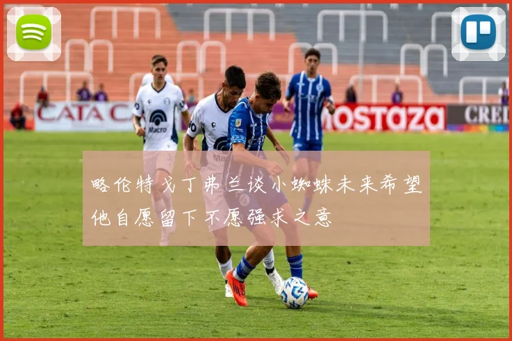 略伦特戈丁弗兰谈小蜘蛛未来希望他自愿留下不愿强求之意