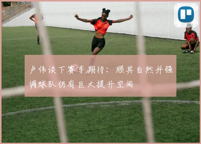卢伟谈下赛季期待：顺其自然并强调球队仍有巨大提升空间