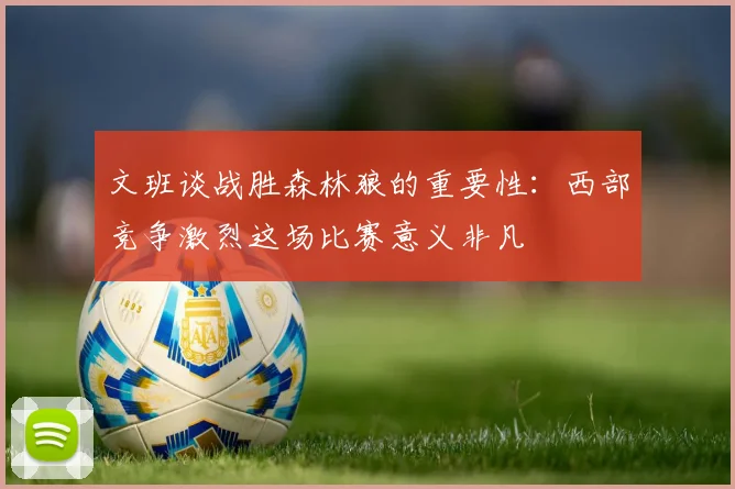 文班谈战胜森林狼的重要性：西部竞争激烈这场比赛意义非凡