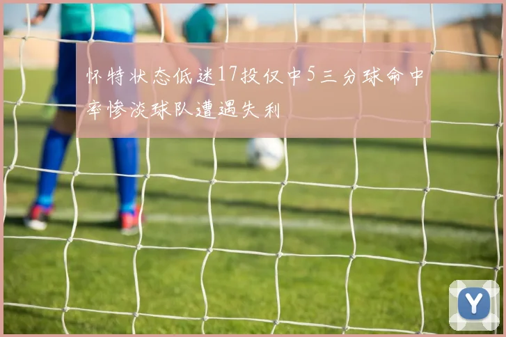 怀特状态低迷17投仅中5三分球命中率惨淡球队遭遇失利