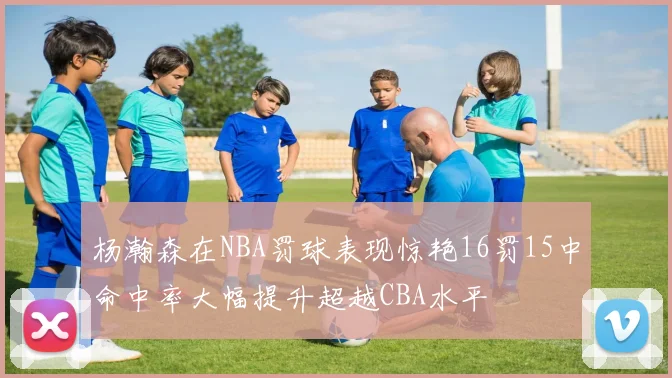杨瀚森在NBA罚球表现惊艳16罚15中命中率大幅提升超越CBA水平