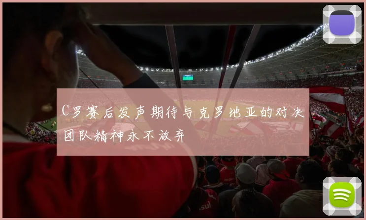 C罗赛后发声期待与克罗地亚的对决团队精神永不放弃