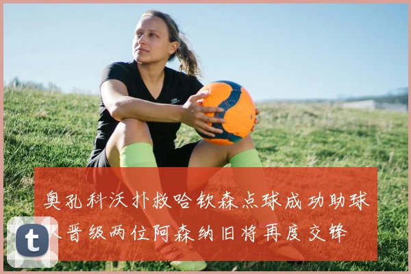 奥孔科沃扑救哈钦森点球成功助球队晋级两位阿森纳旧将再度交锋