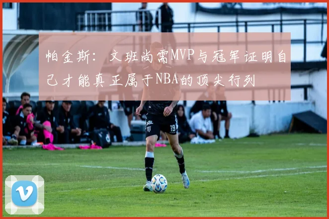 帕金斯：文班尚需MVP与冠军证明自己才能真正属于NBA的顶尖行列