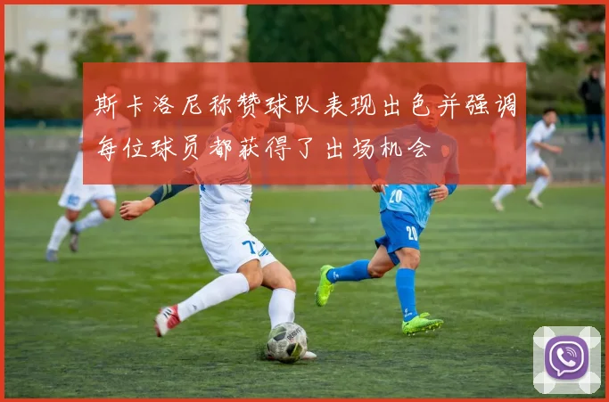 斯卡洛尼称赞球队表现出色并强调每位球员都获得了出场机会