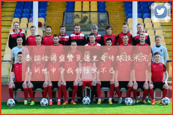 泰拉恰诺盛赞莫德里奇传球技术完美训练中令我们惊叹不已