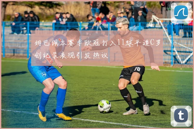 姆巴佩本赛季欧冠打入11球平追C罗创纪录表现引发热议