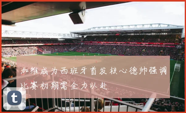 加维成为西班牙首发核心德帅强调比赛初期需全力以赴