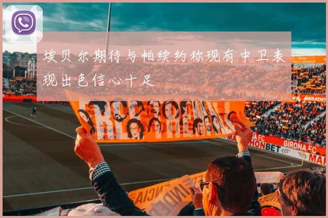 埃贝尔期待与帕续约称现有中卫表现出色信心十足