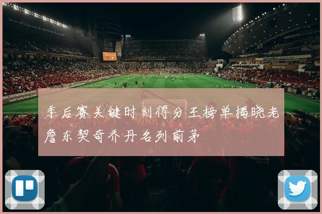 季后赛关键时刻得分王榜单揭晓老詹东契奇乔丹名列前茅
