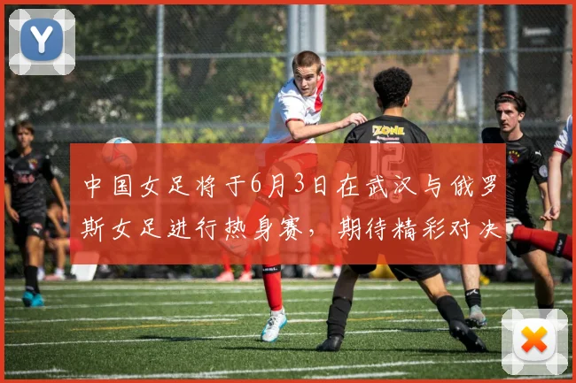 中国女足将于6月3日在武汉与俄罗斯女足进行热身赛，期待精彩对决